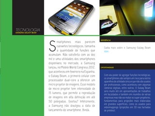 TECNOLOGIA
SAMSUNG GALAXY BEAM




                      S
                                                               REFERÊNCIA
                             martphones mais parecem
                             canivetes tecnológicos, tamanha      Saiba mais sobre o Samsung Galaxy Beam
                             a quantidade de funções que          aqui.
                      acumulam. Não satisfeita com as dez
                      mil e uma utilidades dos smartphones
                      disponíveis no mercado, a Samsung
                      lançou, no Mobile World Congress 2012,   OPORTUNIDADE

                      que aconteceu em fevereiro na Espanha,
                      o Galaxy Beam, o primeiro celular com       Com seu poder de agregar funções tecnológicas,
                                                                  os smartphones são sempre um risco para outros
                      processador dual-core a oferecer um         aparelhos de utilidade única e que não são usados
                      micro projetor de imagens. Esse modelo      por profissionais, como aconteceu com algumas
                      de micro projetor tem intensidade de        câmeras digitais, entre outros. O Galaxy Beam
                                                                  será muito útil em apresentações de trabalhos
                      15 lumens, que permite a reprodução         em faculdades e também em reuniões de várias
                      de imagens em alta definição em até         empresas mas não vai matar os super projetores,
                      50 polegadas. Gostou? Infelizmente,         fundamentais para projeções mais elaboradas
                                                                  em grandes superfícies, como os usados para
                      a Samsung não divulgou a data de            videomappings (projeções em 3D nas fachadas
                      lançamento do smartphone. Ainda.            de prédios).
 