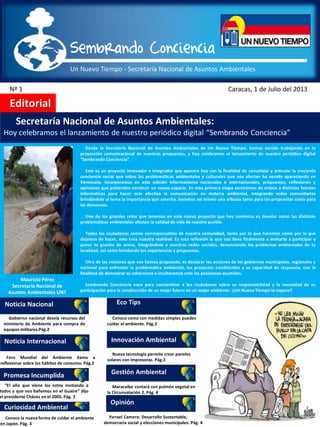 Un Nuevo Tiempo - Secretaría Nacional de Asuntos Ambientales
Sembrando Conciencia
Nº 1 Caracas, 1 de Julio del 2013
Editorial
Secretaría Nacional de Asuntos Ambientales:
Hoy celebramos el lanzamiento de nuestro periódico digital “Sembrando Conciencia”
Noticia Nacional
Noticia Internacional
Promesa Incumplida
Curiosidad Ambiental
Eco Tips
Innovación Ambiental
Gestión Ambiental
Opinión
Desde la Secretaría Nacional de Asuntos Ambientales de Un Nuevo Tiempo, hemos venido trabajando en la
proyección comunicacional de nuestras propuestas, y hoy celebramos el lanzamiento de nuestro periódico digital
“Sembrando Conciencia”.
Este es un proyecto innovador e integrador que aparece hoy con la finalidad de consolidar y articular la creciente
conciencia social que sobre las problemáticas ambientales y culturales que nos afectan ha venido apareciendo en
Venezuela. Incorporamos en esta edición informaciones nacionales e internacionales, propuestas, reflexiones y
opiniones que pretenden construir un nuevo espacio. En esta primera etapa serviremos de enlace a distintas fuentes
informativas para hacer más efectiva la comunicación en materia ambiental, integrando redes comunitarias
brindándole al tema la importancia que amerita. Seremos así mismo una tribuna tanto para las propuestas como para
las denuncias.
Uno de los grandes retos que tenemos en este nuevo proyecto que hoy comienza es develar como las distintas
problemáticas ambientales afectan la calidad de vida de nuestro pueblo.
Todos los ciudadanos somos corresponsables de nuestra comunidad, tanto por lo que hacemos como por lo que
dejamos de hacer, esto crea nuestra realidad. Es esta reflexión la que nos lleva finalmente a invitarte a participar y
poner tu granito de arena, integrándote a nuestras redes sociales, denunciando los problemas ambientales de tu
localidad, así como brindando tus experiencias y propuestas.
Otra de las misiones que nos hemos propuesto, es destacar las acciones de los gobiernos municipales, regionales y
nacional para enfrentar la problemática ambiental, los proyectos establecidos y su capacidad de respuesta, con la
finalidad de demostrar su coherencia o incoherencia ante las posiciones asumidas.
Sembrando Conciencia nace para concientizar a los ciudadanos sobre su responsabilidad y la necesidad de su
participación para la construcción de un mejor futuro en un mejor ambiente. ¡¡Un Nuevo Tiempo te espera!!
Mauricio Pérez
Secretario Nacional de
Asuntos Ambientales UNT
Gobierno nacional desvía recursos del
ministerio de Ambiente para compra de
equipos militares.Pág.2
Foro Mundial del Ambiente llama a
reflexionar sobre los hábitos de consumo. Pág.2
“El año que viene los estoy invitando a
todos a que nos bañemos en el Guaire” dijo
el presidente Chávez en el 2005. Pág. 2
Conoce la nueva forma de cuidar el ambiente
en Japón. Pág. 3
Conoce como con medidas simples puedes
cuidar el ambiente. Pág.3
Nueva tecnología permite crear paneles
solares con impresoras. Pág.3
Maracaibo contará con pulmón vegetal en
la Circunvalación 2. Pág. 4
Ysrrael Camero: Desarrollo Sustentable,
democracia social y elecciones municipales. Pág. 4
 