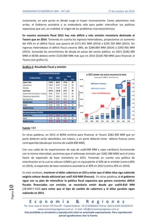 SEMANARIO ECONÓMICO E&R – Nº 140 17 de octubre de 2014 
E c o n o m í a & R e g i o n e s 
Tte. Gral. Juan D. Perón 725 Piso 8º - Capital Federal - CP (C1038AAO) TE/Fax: (5411) 4325-4339/4373 
www.economiayregiones.com.ar - E-mail: info@economiayregiones.com.ar 
Está prohibida su circulación y reproducción total no autorizada expresamente. Para reproducción 
parcial agradecemos citar la fuente. 
Página10 
Justamente, en este punto es dónde surge el mayor inconveniente. Como advertimos más 
arriba, el Gobierno acordaría y se endeudaría sólo para poder intensificar sus políticas 
expansivas que son, en realidad, el origen de los problemas macroeconómicos. 
En nuestro escenario fiscal 2015 hay más déficit y más emisión monetaria destinada al 
Tesoro que en 2014. Teniendo en cuenta los ingresos heterodoxos, proyectamos un aumento 
del 43% en el déficit fiscal, que pasaría de $171.451 MM (2014) a $245.702 MM (2015). Sin 
ingresos heterodoxos el déficit fiscal crecería 38%; de $284.869 MM (2014) a $392.956 MM 
(2015). Sumando los vencimientos de deuda en pesos del sector público, en 2015 ($282.300 
MM) el BCRA deberá emitir $120.000 MM más que en 2014 ($160.700 MM) para financiar al 
Tesoro (ver gráfico 5). 
Gráfico 5: Resultado Fiscal y emisión 
Fuente: E&R 
En otras palabras, en 2015 el BCRA emitiría para financiar al Tesoro $282.300 MM que en 
parte deberán serán absorbidos con Lebacs; y en parte deberán tener dólares frescos como 
contrapartida (deuda por encima de usd28.400 MM). 
Con una caída de las exportaciones de soja de usd4.000 MM y cepo cambiario funcionando 
con la misma intensidad, asumimos que el señoreaje (emisión por $282.300 MM) será el único 
factor de expansión de base monetaria en 2015. Teniendo en cuenta una política de 
esterilización en la cual se colocan LEBACs por un equivalente al 50% de lo emitido (contra 60% 
en 2014), la expansión de base monetaria ascendería al 30% en 2015 (contra 24% en 2014). 
En este contexto, mantener el dólar cobertura en $19 y evitar que el dólar blue siga subiendo 
exigiría colocar deuda adicional por usd7.410 MM (frescos). En otras palabras, si el gobierno 
sigue con su plan de intensificar la política fiscal expansiva que genera crecientes déficit 
fiscales financiados con emisión, se necesitaría emitir deuda por usd35.810 MM 
(28.400+7.410) para evitar que el tipo de cambio de cobertura y el dólar paralelo sigan 
subiendo en 2015. 
 