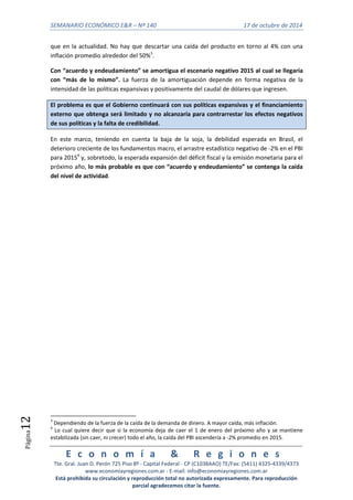 SEMANARIO ECONÓMICO E&R – Nº 140 17 de octubre de 2014 
E c o n o m í a & R e g i o n e s 
Tte. Gral. Juan D. Perón 725 Piso 8º - Capital Federal - CP (C1038AAO) TE/Fax: (5411) 4325-4339/4373 
www.economiayregiones.com.ar - E-mail: info@economiayregiones.com.ar 
Está prohibida su circulación y reproducción total no autorizada expresamente. Para reproducción 
parcial agradecemos citar la fuente. 
Página12 
que en la actualidad. No hay que descartar una caída del producto en torno al 4% con una 
inflación promedio alrededor del 50%3. 
Con “acuerdo y endeudamiento” se amortigua el escenario negativo 2015 al cual se llegaría 
con “más de lo mismo”. La fuerza de la amortiguación depende en forma negativa de la 
intensidad de las políticas expansivas y positivamente del caudal de dólares que ingresen. 
El problema es que el Gobierno continuará con sus políticas expansivas y el financiamiento 
externo que obtenga será limitado y no alcanzaría para contrarrestar los efectos negativos 
de sus políticas y la falta de credibilidad. 
En este marco, teniendo en cuenta la baja de la soja, la debilidad esperada en Brasil, el 
deterioro creciente de los fundamentos macro, el arrastre estadístico negativo de -2% en el PBI 
para 20154 y, sobretodo, la esperada expansión del déficit fiscal y la emisión monetaria para el 
próximo año, lo más probable es que con “acuerdo y endeudamiento” se contenga la caída 
del nivel de actividad. 
3 Dependiendo de la fuerza de la caída de la demanda de dinero. A mayor caída, más inflación. 
4 Lo cual quiere decir que si la economía deja de caer el 1 de enero del próximo año y se mantiene 
estabilizada (sin caer, ni crecer) todo el año, la caída del PBI ascendería a -2% promedio en 2015. 
 