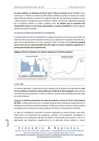 SEMANARIO ECONÓMICO E&R – Nº 140 17 de octubre de 2014 
E c o n o m í a & R e g i o n e s 
Tte. Gral. Juan D. Perón 725 Piso 8º - Capital Federal - CP (C1038AAO) TE/Fax: (5411) 4325-4339/4373 
www.economiayregiones.com.ar - E-mail: info@economiayregiones.com.ar 
Está prohibida su circulación y reproducción total no autorizada expresamente. Para reproducción 
parcial agradecemos citar la fuente. 
Página3 
En pocas palabras, la demanda de dinero cayó (-13%) por primera vez en 12 años. Como 
contracara, la inflación se aceleró del 26% (2013) al 40%anual (2014). Si tenemos en cuenta 
quela caída del producto se acelera en la segunda mitad del año (terminaría cayendo en torno 
a 3% promedio) y consideramos que la inflación (+40.9% interanual en septiembre) publicada 
por el Congreso también se acelera, podemos decir sin titubear que la economía está 
actualmente inmersa en una fuerte, generalizada y creciente estanflación. Veamos algunos 
números de nivel de actividad. 
Los Números del Nivel de Actividad en la estanflación: 
El relevamiento del nivel de actividad de las regiones económicas de nuestro país exhibe una 
caída del 1.8% para el primer semestre del año, que se potencia en la segunda mitad del año a 
partir del recrudecimiento de la crisis cambiaria actual, haciendo que el nivel de actividad 
cierre el año con una caída promedio del 3.2% y deje un arrastre estadístico negativo de -2 
puntos porcentuales para el próximo año. 
Gráfico 1: Nivel de actividad en las regiones argentinas en Inflación Congreso. 
Fuente: E&R 
En términos generales, a diferencia de otros episodios de turbulencia macroeconómica, esta 
vez los problemas económicos vienen dados por el lado de la oferta agregada, observándose 
una reducción de la producción en todos los sectores; incluso en las actividades de mayor auge 
de la última década. 
Industria: la industria presentaría una caída de producto en torno al 5% en el año respecto 
del 2013. La floja performance de la actividad industrial está motivada principalmente por el 
desplome de la industria automotriz (superior al 20%) que arrastra a la baja a muchos sectores 
vinculados como la industria de caucho y plástico (-6% a/a) o la metalmecánica (-4% a/a). 
La caída en la producción automotriz encuentra explicación en varios factores, entre ellos, 
restricciones a la importación de autopartes, conflictos con proveedores estratégicos, el 
impuestazo a los automotores (de fines de 2013) y el incremento de los precios a raíz de la 
devaluación que impactaron negativamente en la demanda interna; además la menor 
 