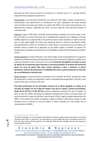 SEMANARIO ECONÓMICO E&R – Nº 140 17 de octubre de 2014 
E c o n o m í a & R e g i o n e s 
Tte. Gral. Juan D. Perón 725 Piso 8º - Capital Federal - CP (C1038AAO) TE/Fax: (5411) 4325-4339/4373 
www.economiayregiones.com.ar - E-mail: info@economiayregiones.com.ar 
Está prohibida su circulación y reproducción total no autorizada expresamente. Para reproducción 
parcial agradecemos citar la fuente. 
Página4 
demanda de Brasil (cuya economía se encuentra en recesión) que es el principal destino 
exportador de la producción automotriz2. 
Construcción: la construcción presentaría una caída del 3.5% según nuestro relevamiento (y 
estimaciones). Esta performance se corroboraría con otros indicadores del sector privado 
como el Índice Construya que exhibe una merma del 4.6% en los nueve meses del año y los 
despachos de cemento -publicados por AFCP- con una caída del 3.5% interanual durante el 
mismo período. 
Comercio: según el PBG E&R la actividad comercial habría exhibido una merma mayor al 5%. 
Por otro lado, las ventas minoristas de la Confederación Argentina de la Mediana Empresa 
(CAME) registran una caída del 8% en los primeros nueve meses de 2014 y se acelera mes tras 
mes. Es más según CAME, los rubros más afectados fueron la venta de neumáticos (-16%), 
electrodomésticos (-12%) y el inmobiliario (-13%); detrás se encuentran otros 19 rubros que 
también sufren el efecto de la depresión en las ventas. Según la entidad “ni siquiera las 
liquidaciones anticipadas, los descuentos o las facilidades amplias de financiamiento, atrajeron 
ventas.” 
Sector Financiero: el sector financiero, que venía siendo uno de los ganadores de la coyuntura 
económica, producto del cepo y del spread de tasas entre préstamos y depósitos, exhibiría una 
caída de actividad cercana a 9% anual. Peor aún, la intención del gobierno de bajar las tasas 
de interés de los préstamos (para fomentar el consumo privado) y la iniciativa del Central de 
elevar las tasas de plazos fijos (para sacarle presiones a blue y fomentar el ahorro 
doméstico), afectará directamente la rentabilidad del sector y podría potenciar la reducción 
de su actividad para el próximo año. 
Sector Primario: el sector primario, que parecía ser el “salvador del 2014”, presentaría caídas 
de producción en todos los subsectores, tanto la actividad agrícola-ganadera (-1% a/a), como 
la pesca (-9% a/a) y la minería (-2% a/a). 
Esta floja performance de los principales sectores de la oferta agregada se refleja en el 
mercado de trabajo con una caída del empleo cuya tasa se reduce 2 puntos porcentuales, 
desde 43.1% (IIT’13) a 41.4% (IIT’14), porque la población aumentó más que el empleo. Es 
decir, la tasa de empleo cae porque la población relevada crece (+4%) a una tasa mayor a la 
que la economía es capaz de absorber mano de obra (+0,1%), según el propio relevamiento de 
INDEC. Si los puestos de trabajo no hubiesen subido o hubieran caído (como sucede en toda 
economía que se contrae), la tasa de empleo se habría reducido con más ímpetu que lo 
reconocido por el INDEC. 
2A modo de ejemplo, en el acumulado hasta Agosto de 2014 las exportaciones presentaron una caída 
interanual del 24,8%. En particular, las exportaciones a Brasil (88% del total) acumuladas durante los 
primeros ocho meses del año presentan una caída del 23,6% (60.134 unidades menos) con respecto al 
mismo periodo de 2013. 
 