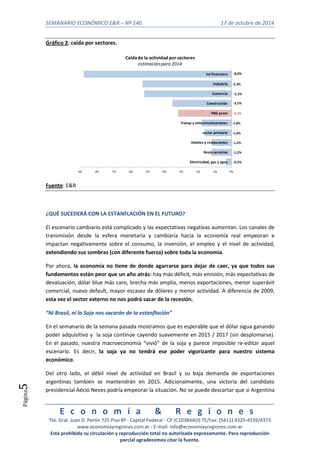 SEMANARIO ECONÓMICO E&R – Nº 140 17 de octubre de 2014 
-8,8% 
-5,3% 
-5,2% 
-3,5% 
-3,2% 
-1,8% 
-1,6% 
-1,2% 
-1,2% 
Int financiera 
Industria 
Comercio 
Construcción 
PBG prom 
Caída de la actividad por sectores 
estimación para 2014 
Transp y telecomunicaciones 
sector primario 
Hoteles y restaurantes 
Resto servicios 
Electricidad, gas y agua 
E c o n o m í a & R e g i o n e s 
Tte. Gral. Juan D. Perón 725 Piso 8º - Capital Federal - CP (C1038AAO) TE/Fax: (5411) 4325-4339/4373 
www.economiayregiones.com.ar - E-mail: info@economiayregiones.com.ar 
Está prohibida su circulación y reproducción total no autorizada expresamente. Para reproducción 
parcial agradecemos citar la fuente. 
Página5 
Gráfico 2: caída por sectores. 
-0,3% 
-9% -8% -7% -6% -5% -4% -3% -2% -1% 0% 
Fuente: E&R 
¿QUÉ SUCEDERÁ CON LA ESTANFLACIÓN EN EL FUTURO? 
El escenario cambiario está complicado y las expectativas negativas aumentan. Los canales de 
transmisión desde la esfera monetaria y cambiaria hacia la economía real empeoran e 
impactan negativamente sobre el consumo, la inversión, el empleo y el nivel de actividad, 
extendiendo sus sombras (con diferente fuerza) sobre toda la economía. 
Por ahora, la economía no tiene de donde agarrarse para dejar de caer, ya que todos sus 
fundamentos están peor que un año atrás: hay más déficit, más emisión, más expectativas de 
devaluación, dólar blue más caro, brecha más amplia, menos exportaciones, menor superávit 
comercial, nuevo default, mayor escasez de dólares y menor actividad. A diferencia de 2009, 
esta vez el sector externo no nos podrá sacar de la recesión. 
“Ni Brasil, ni la Soja nos sacarán de la estanflación” 
En el semanario de la semana pasada mostramos que es esperable que el dólar sigua ganando 
poder adquisitivo y la soja continúe cayendo suavemente en 2015 / 2017 (sin desplomarse). 
En el pasado, nuestra macroeconomía “vivió” de la soja y parece imposible re-editar aquel 
escenario. Es decir, la soja ya no tendrá ese poder vigorizante para nuestro sistema 
económico. 
Del otro lado, el débil nivel de actividad en Brasil y su baja demanda de exportaciones 
argentinas también se mantendrán en 2015. Adicionalmente, una victoria del candidato 
presidencial Aécio Neves podría empeorar la situación. No se puede descartar que si Argentina 
 