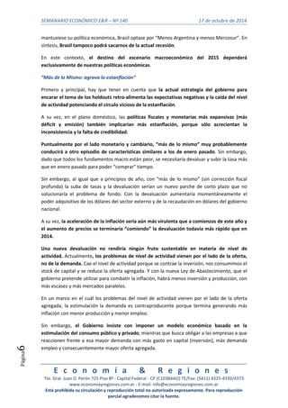 SEMANARIO ECONÓMICO E&R – Nº 140 17 de octubre de 2014 
E c o n o m í a & R e g i o n e s 
Tte. Gral. Juan D. Perón 725 Piso 8º - Capital Federal - CP (C1038AAO) TE/Fax: (5411) 4325-4339/4373 
www.economiayregiones.com.ar - E-mail: info@economiayregiones.com.ar 
Está prohibida su circulación y reproducción total no autorizada expresamente. Para reproducción 
parcial agradecemos citar la fuente. 
Página6 
mantuviese su política económica, Brasil optase por “Menos Argentina y menos Mercosur”. En 
síntesis, Brasil tampoco podrá sacarnos de la actual recesión. 
En este contexto, el destino del escenario macroeconómico del 2015 dependerá 
exclusivamente de nuestras políticas económicas. 
“Más de lo Mismo: agrava la estanflación” 
Primero y principal, hay que tener en cuenta que la actual estrategia del gobierno para 
encarar el tema de los holdouts retro-alimenta las expectativas negativas y la caída del nivel 
de actividad potenciando el círculo vicioso de la estanflación. 
A su vez, en el plano doméstico, las políticas fiscales y monetarias más expansivas (más 
déficit y emisión) también implicarían más estanflación, porque sólo acrecientan la 
inconsistencia y la falta de credibilidad. 
Puntualmente por el lado monetario y cambiario, “más de lo mismo” muy probablemente 
conducirá a otro episodio de características similares a los de enero pasado. Sin embargo, 
dado que todos los fundamentos macro están peor, se necesitaría devaluar y subir la tasa más 
que en enero pasado para poder “comprar” tiempo. 
Sin embargo, al igual que a principios de año, con “más de lo mismo” (sin corrección fiscal 
profunda) la suba de tasas y la devaluación serían un nuevo parche de corto plazo que no 
solucionaría el problema de fondo. Con la devaluación aumentaría momentáneamente el 
poder adquisitivo de los dólares del sector externo y de la recaudación en dólares del gobierno 
nacional. 
A su vez, la aceleración de la inflación sería aún más virulenta que a comienzos de este año y 
el aumento de precios se terminaría “comiendo” la devaluación todavía más rápido que en 
2014. 
Una nueva devaluación no rendiría ningún fruto sustentable en materia de nivel de 
actividad. Actualmente, los problemas de nivel de actividad vienen por el lado de la oferta, 
no de la demanda. Cae el nivel de actividad porque se contrae la inversión, nos consumimos el 
stock de capital y se reduce la oferta agregada. Y con la nueva Ley de Abastecimiento, que el 
gobierno pretende utilizar para combatir la inflación, habrá menos inversión y producción, con 
más escasez y más mercados paralelos. 
En un marco en el cuál los problemas del nivel de actividad vienen por el lado de la oferta 
agregada, la estimulación la demanda es contraproducente porque termina generando más 
inflación con menor producción y menor empleo. 
Sin embargo, el Gobierno insiste con imponer un modelo económico basado en la 
estimulación del consumo público y privado, mientras que busca obligar a las empresas a que 
reaccionen frente a esa mayor demanda con más gasto en capital (inversión), más demanda 
empleo y consecuentemente mayor oferta agregada. 
 