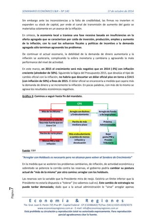 SEMANARIO ECONÓMICO E&R – Nº 140 17 de octubre de 2014 
Arreglo de Fondo 
y de largo plazo 
E c o n o m í a & R e g i o n e s 
Tte. Gral. Juan D. Perón 725 Piso 8º - Capital Federal - CP (C1038AAO) TE/Fax: (5411) 4325-4339/4373 
www.economiayregiones.com.ar - E-mail: info@economiayregiones.com.ar 
Está prohibida su circulación y reproducción total no autorizada expresamente. Para reproducción 
parcial agradecemos citar la fuente. 
Página7 
Sin embargo ante las inconsistencias y la falta de credibilidad, las firmas no invierten ni 
expanden su stock de capital, por ende el canal de transmisión de aumento del gasto se 
materializa solamente en un avance de la inflación. 
En síntesis, la economía local a traviesa una fase recesiva basada en insuficiencias en la 
oferta agregada que se caracterizan por caída de inversión, producción, empleo y aumento 
de la inflación, con lo cual los esfuerzos fiscales y políticas de incentivo a la demanda 
agregada sólo terminan agravando los problemas. 
De continuar el actual escenario, la debilidad de la demanda de dinero aumentaría y la 
inflación se aceleraría, complicando la esfera monetaria y cambiaria y agravando la mala 
performance del nivel de actividad. 
En este marco, en 2015 el crecimiento será más negativo que en 2014 (-3%) con inflación 
creciente (alrededor de 50%). Siguiendo la lógica del Presupuesto 2015, que devalúa el tipo de 
cambio oficial con la inflación, no habría que descartar un dólar oficial piso en torno a $14.5 
(con inflación de 50%) a fines de 2015. El dólar oficial se encarecería a medida que cayera más 
la demanda de dinero y se incremente la inflación. En pocas palabras, con más de lo mismo se 
agrava los resultados económicos negativos. 
Gráfico 3: Caminos a seguir hasta fin del mandato. 
CFK 
Más de los Mismo 
Devaluación y suba de 
Tasa más fuerte que en 
Enero’14 
Bajar 
gasto/PBI y 
Presión 
Tributaria 
Parche de corto plazo 
Menos PBI y más 
inflación 
Arreglo con Buitres 
y Endeudamiento 
Parche de más 
mediano plazo 
Más endeudamiento 
a cambio de menos 
inflación y 
devaluación 
Próxima 
Administración 
Fuente: E&R 
“Arreglar con Holdouts es necesario pero no alcanza para volver al Sendero de Crecimiento” 
En la medida que se aceleren los problemas cambiarios, de inflación, de actividad económica y 
sobretodo se potencie la corrida contra las reservas, el gobierno podría cambiar su postura 
actual de “más de lo mismo” por otro camino: arreglar con los holdouts. 
Las reservas son la variable que la Presidente mira de reojo. Existiría un límite inferior que la 
Presidente no estaría dispuesta a “tolerar” (no sabemos cuál es). Este cambio de estrategia no 
puede tardar demasiado; dado que a la actual administración le “sirve” arreglar apenas 
 