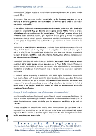 SEMANARIO ECONÓMICO E&R – Nº 140 17 de octubre de 2014 
E c o n o m í a & R e g i o n e s 
Tte. Gral. Juan D. Perón 725 Piso 8º - Capital Federal - CP (C1038AAO) TE/Fax: (5411) 4325-4339/4373 
www.economiayregiones.com.ar - E-mail: info@economiayregiones.com.ar 
Está prohibida su circulación y reproducción total no autorizada expresamente. Para reproducción 
parcial agradecemos citar la fuente. 
Página8 
comenzado el 2015 para acceder al financiamiento externo rápidamente. No le “sirve” acordar 
en junio 2015. 
Sin embargo, hay que tener en claro que arreglar con los holdouts para tener acceso al 
mercado de capitales y obtener financiamiento no nos devuelve por sí sólo a un sendero de 
crecimiento sustentable. 
El crecimiento sustentable exige profundas reformas fiscales y monetarias. Para volver a un 
sendero de crecimiento hay que bajar la relación gasto público / PBI y reducir la presión 
tributaria para dotar genuinamente de competitividad y “desahogar” al sector privado de la 
economía. Estas reformas fiscales, que implicarán menos gasto y menos recaudación, 
necesitan un acuerdo con los holdouts para disponer de ahorro internacional que financie en 
el corto plazo el desequilibrio fiscal, evitando tener que recurrir a la emisión monetaria del 
BCRA. 
Justamente, la otra reforma es la monetaria. Es imprescindible apuntalar la independencia del 
BCRA, abolir la dominancia fiscal y dirigirnos hacia una política monetaria en base a reglas de 
metas de inflación que haga converger el aumento del nivel general de precios a los niveles de 
la región. El Gobierno de CFK no hará ni las reformas fiscales, ni las reformas monetarias que 
un crecimiento sustentable exige. 
Sin cambios profundos en la política fiscal y monetaria, el acuerdo con los holdouts es otro 
parche de corto plazo, aunque menos doloroso que el “más de lo mismo”. Un acuerdo 
permite menos devaluación e inflación, propiciando más gobernabilidad y un traspaso de 
mando más ordenado que el camino actual; pero no nos devuelve al sendero de crecimiento 
sustentable. 
El Gobierno de CFK acordaría y se endeudaría para poder seguir aplicando las políticas que 
“nos trajeron hasta acá” sin que los niveles de devaluación, inflación y pérdida de reservas 
empeoren mucho más. En pocas palabras, en 2015 la economía argentina no volvería a un 
sendero de crecimiento sustentable porque no hay intenciones de eliminar, ni reducir el 
déficit fiscal y la emisión monetaria; origen de todos los desequilibrios macro que 
provocaron la estanflación. 
El monto de deuda no alcanzará para solucionar los problemas cambiarios” 
Los efectos del acuerdo con los holdouts sobre el tipo de cambio, las reservas, la inflación y el 
nivel de actividad dependerán positivamente del monto de financiamiento al cual se acceda. A 
mayor financiamiento, mayor anestesia para los problemas cambiarios y de nivel de 
actividad. 
Acordar con todos los fondos buitres implica emitir endeudamiento por usd 15.000 MM, lo 
cual representa un aumento del 7% del stock de deuda actual informada pero no implica 
ingreso de dólares frescos, es decir no engrosa las reservas del BCRA ni amplía directamente 
la oferta de dólares en la economía. 
 