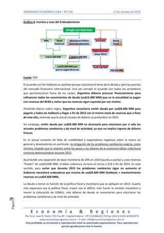 SEMANARIO ECONÓMICO E&R – Nº 140 17 de octubre de 2014 
E c o n o m í a & R e g i o n e s 
Tte. Gral. Juan D. Perón 725 Piso 8º - Capital Federal - CP (C1038AAO) TE/Fax: (5411) 4325-4339/4373 
www.economiayregiones.com.ar - E-mail: info@economiayregiones.com.ar 
Está prohibida su circulación y reproducción total no autorizada expresamente. Para reproducción 
parcial agradecemos citar la fuente. 
Página9 
Gráfico 4: montos y usos del Endeudamiento 
Arreglo con Hold Outs 
NML Resto 
Hold outs 
Usd15.000 MM 
Abandonar Política 
Desendeudamiento 
Usd13.400 MM 
usd28.400 MM para 
que no caigan Reservas 
Actividad 
Importaciones 
(impo 2013) 
Usd6.500 MM 
Bache 
Fiscal 
282,000 MM 
Fuente: E&R 
El acuerdo con los holdouts es positivo porque soluciona el tema de la deuda y abre las puertas 
del mercado financiero internacional. Una vez cerrado el acuerdo con todos los acreedores 
que permanecieron fuera de los canjes, Argentina debería procurar financiamiento para 
refinanciar todos los vencimientos de deuda (usd13.400 MM) que en la actualidad se pagan 
con reservas del BCRA y evitar que las reservas sigan cayendo por ese motivo. 
Poniendo blanco sobre negro, Argentina necesitaría emitir deuda por usd28.400 MM para 
pagarle a todos los holdouts y llegar a fin de 2015 con el mismo stock de reservas que a fines 
de este año, evitando que la actual escasez de dólares se profundice en 2015. 
Sin embargo, emitir deuda por usd28.400 MM no alcanzaría para solucionar por sí sólo los 
actuales problemas cambiarios y de nivel de actividad, ya que no implica ingreso de dólares 
frescos. 
En el actual contexto de falta de credibilidad y expectativas negativas sobre la macro en 
general y devaluatorias en particular, la mitigación de los problemas cambiarios exigiría, como 
mínimo, impedir que la relación entre los pesos y los dólares de la economía (dólar cobertura) 
continúe deteriorándose durante 2015. 
Asumiendo una expansión de base monetaria de 24% en 2014 (punta a punta) y unas reservas 
“finales” de usd24,600 MM, el dólar cobertura cerraría en torno a $19 a fin de 2014. En este 
sentido, para evitar que durante 2015 los problemas cambiarios sigan en aumento el 
Gobierno necesitará endeudarse por encima de usd28.400 MM (holdouts + mantenimiento 
reservas en usd24.600 MM). 
La deuda a tomar es función de la política fiscal y monetaria que se apliquen en 2015. Cuanto 
más expansiva sea la política fiscal, mayor sea el déficit, más fuerte la emisión monetaria y 
menor la colocación de LEBACs, más dólares de deuda se necesitarían para solucionar los 
problemas cambiarios y de nivel de actividad. 
 