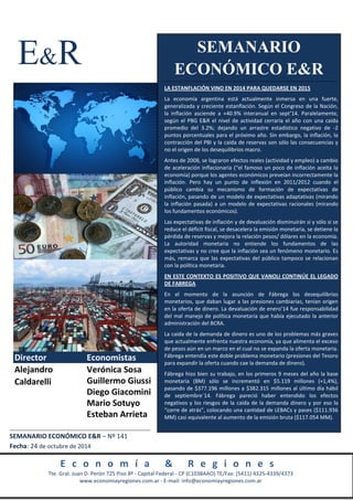 E&R 
Director Economistas 
Verónica Sosa 
Guillermo Giussi 
Diego Giacomini 
Mario Sotuyo 
Esteban Arrieta 
Alejandro 
Caldarelli 
SEMANARIO 
ECONÓMICO E&R 
LA ESTANFLACIÓN VINO EN 2014 PARA QUEDARSE EN 2015 
La economía argentina está actualmente inmersa en una fuerte, 
generalizada y creciente estanflación. Según el Congreso de la Nación, 
la inflación asciende a +40.9% interanual en sept’14. Paralelamente, 
según el PBG E&R el nivel de actividad cerraría el año con una caída 
promedio del 3.2%; dejando un arrastre estadístico negativo de -2 
puntos porcentuales para el próximo año. Sin embargo, la inflación, la 
contracción del PBI y la caída de reservas son sólo las consecuencias y 
no el origen de los desequilibrios macro. 
Antes de 2008, se lograron efectos reales (actividad y empleo) a cambio 
de aceleración inflacionaria (“el famoso un poco de inflación aceita la 
economía) porque los agentes económicos preveían incorrectamente la 
inflación. Pero hay un punto de inflexión en 2011/2012 cuando el 
público cambia su mecanismo de formación de expectativas de 
inflación, pasando de un modelo de expectativas adaptativas (mirando 
la inflación pasada) a un modelo de expectativas racionales (mirando 
los fundamentos económicos). 
Las expectativas de inflación y de devaluación disminuirán si y sólo si se 
reduce el déficit fiscal, se desacelera la emisión monetaria, se detiene la 
pérdida de reservas y mejora la relación pesos/ dólares en la economía. 
La autoridad monetaria no entiende los fundamentos de las 
expectativas y no cree que la inflación sea un fenómeno monetario. Es 
más, remarca que las expectativas del público tampoco se relacionan 
con la política monetaria. 
EN ESTE CONTEXTO ES POSITIVO QUE VANOLI CONTINÚE EL LEGADO 
DE FABREGA 
En el momento de la asunción de Fábrega los desequilibrios 
monetarios, que daban lugar a las presiones cambiarias, tenían origen 
en la oferta de dinero. La devaluación de enero’14 fue responsabilidad 
del mal manejo de política monetaria que había ejecutado la anterior 
administración del BCRA. 
La caída de la demanda de dinero es uno de los problemas más graves 
que actualmente enfrenta nuestra economía, ya que alimenta el exceso 
de pesos aún en un marco en el cual no se expanda la oferta monetaria. 
Fábrega entendía este doble problema monetario (presiones del Tesoro 
para expandir la oferta cuando cae la demanda de dinero). 
Fábrega hizo bien su trabajo, en los primeros 9 meses del año la base 
monetaria (BM) sólo se incrementó en $5.119 millones (+1,4%), 
pasando de $377.196 millones a $382.315 millones al último día hábil 
de septiembre´14. Fábrega pareció haber entendido los efectos 
negativos y los riesgos de la caída de la demanda dinero y por eso la 
“corre de atrás”, colocando una cantidad de LEBACs y pases ($111.936 
MM) casi equivalente al aumento de la emisión bruta ($117.054 MM). 
SEMANARIO ECONÓMICO E&R – Nº 141 
Fecha: 24 de octubre de 2014 
E c o n o m í a & R e g i o n e s 
Tte. Gral. Juan D. Perón 725 Piso 8º - Capital Federal - CP (C1038AAO) TE/Fax: (5411) 4325-4339/4373 
www.economiayregiones.com.ar - E-mail: info@economiayregiones.com.ar 
 