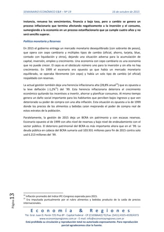 SEMANARIO ECONÓMICO E&R – Nº 19 16 de octubre de 2015
E c o n o m í a & R e g i o n e s
Tte. Gral. Juan D. Perón 725 Piso 8º - Capital Federal - CP (C1038AAO) TE/Fax: (5411) 4325-4339/4373
www.economiayregiones.com.ar - E-mail: info@economiayregiones.com.ar
Está prohibida su circulación y reproducción total no autorizada expresamente. Para reproducción
parcial agradecemos citar la fuente.
Página13
instancia, renueva los vencimientos, financia a baja tasa, pero a cambio se genera un
proceso inflacionario que termina afectando negativamente a la inversión y el consumo,
sumergiendo a la economía en un proceso estanflacionario que ya cumple cuatro años y no
será sencillo superar.
Política monetaria y Reservas
En 2015 el gobierno entrega un mercado monetario desequilibrado (con sobrante de pesos),
que opera con cepo cambiario y múltiples tipos de cambio (oficial, ahorro, tarjeta, blue,
contado con liquidación y otros), dejando una situación adversa para la acumulación de
capital, inversión, empleo y crecimiento. Una economía con cepo cambiario es una economía
que no puede crecer. El cepo es el obstáculo número uno para la inversión y sin ella no hay
crecimiento. En 1999 el escenario era opuesto ya que había un mercado monetario
equilibrado, se operaba libremente (sin cepo) y había un solo tipo de cambio (el oficial)
respaldado con reservas.
La actual gestión también deja una herencia inflacionaria alta (28,8% anual14
) que es opuesta a
la leve deflación (-1,2%15
) del ´99. Esta herencia inflacionaria deteriora el crecimiento
económico quitando los incentivos a invertir, ahorrar y planificar consumos. Al mismo tiempo
genera un daño social importante para los habitantes que perciben bajos ingresos y que ven
deteriorado su poder de compra con una alta inflación. Esta situación es opuesta a la de 1999
donde los precios de los alimentos y bebidas caían mejorando el poder de compra real de
estos estratos de la población.
Paralelamente, la gestión de 2015 deja un BCRA sin patrimonio y con escasas reservas.
Escenario opuesto al de 1999 con alto nivel de reservas y bajo nivel de endeudamiento con el
sector público. El deterioro patrimonial del BCRA es más importante ahora que en el ´99. La
deuda pública en cabeza del BCRA sumaría usd 103.931 millones para fin de 2015 contra solo
usd 6.213 millones del ´99.
14
Inflación promedio del índice IPC-Congreso esperada para 2015.
15
Era impulsada puntualmente por el rubro alimentos y bebidas producto de la caída de precios
internacionales.
 