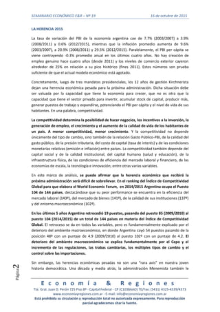 SEMANARIO ECONÓMICO E&R – Nº 19 16 de octubre de 2015
E c o n o m í a & R e g i o n e s
Tte. Gral. Juan D. Perón 725 Piso 8º - Capital Federal - CP (C1038AAO) TE/Fax: (5411) 4325-4339/4373
www.economiayregiones.com.ar - E-mail: info@economiayregiones.com.ar
Está prohibida su circulación y reproducción total no autorizada expresamente. Para reproducción
parcial agradecemos citar la fuente.
Página2
LA HERENCIA 2015
La tasa de variación del PBI de la economía argentina cae de 7.7% (2003/2007) a 3.9%
(2008/2011) y 0.6% (2012/2015), mientras que la inflación promedio aumenta de 9.6%
(2003/2007), a 20.9% (2008/2011) y 29.5% (2012/2015). Paralelamente, el PBI per cápita se
viene contrayendo -0.3% promedio anual en los últimos cuatro años. No hay creación de
empleo genuino hace cuatro años (desde 2011) y los niveles de comercio exterior cayeron
alrededor de 25% en relación a su pico histórico (fines 2011). Estos números son prueba
suficiente de que el actual modelo económico está agotado.
Concretamente, luego de tres mandatos presidenciales, los 12 años de gestión Kirchnerista
dejan una herencia económica pesada para la próxima administración. Dicha situación debe
ser valuada por la capacidad que tiene la economía para crecer, que no es otra que la
capacidad que tiene el sector privado para invertir, acumular stock de capital, producir más,
generar puestos de trabajo y expandirse, potenciando el PBI per cápita y el nivel de vida de sus
habitantes. En una palabra, competitividad.
La competitividad determina la posibilidad de hacer negocios, los incentivos a la inversión, la
generación de empleo, el crecimiento y el aumento de la calidad de vida de los habitantes de
un país. A menor competitividad, menor crecimiento. Y la competitividad no depende
únicamente del tipo de cambio, sino también de la relación Gasto Público-PBI, de la calidad del
gasto público, de la presión tributaria, del costo de capital (tasa de interés) y de las condiciones
monetarias relativas (emisión e inflación) entre países. La competitividad también depende del
capital social y de la calidad institucional, del capital humano (salud y educación), de la
infraestructura física, de las condiciones de eficiencia del mercado laboral y financiero, de las
economías de escala, la tecnología e innovación; entre otras varias variables.
En este marco de análisis, se puede afirmar que la herencia económica que recibirá la
próxima administración será difícil de sobrellevar. En el ranking del Índice de Competitividad
Global para que elabora el World Economic Forum, en 2014/2015 Argentina ocupa el Puesto
104 de 144 países, destacándose que su peor performance se encuentra en la eficiencia del
mercado laboral (143º), del mercado de bienes (141º), de la calidad de sus instituciones (137º)
y del entorno macroeconómico (102º).
En los últimos 5 años Argentina retrocedió 19 puestos, pasando del puesto 85 (2009/2010) al
puesto 104 (2014/2015) de un total de 144 países en materia del Índice de Competitividad
Global. El retroceso se da en todos las variables, pero es fundamentalmente explicado por el
deterioro del ambiente macroeconómico, en donde Argentina cayó 54 puestos pasando de la
posición 48º con un puntaje de 4.9 (2009/2010) al puesto 102º con un puntaje de 4.2. El
deterioro del ambiente macroeconómico se explica fundamentalmente por el Cepo y el
incremento de las regulaciones, las trabas cambiarias, los múltiples tipos de cambio y el
control sobre las importaciones.
Sin embargo, las herencias económicas pesadas no son una “rara avis” en nuestra joven
historia democrática. Una década y media atrás, la administración Menemista también le
 