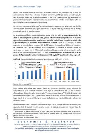 SEMANARIO ECONÓMICO E&R – Nº 19 16 de octubre de 2015
E c o n o m í a & R e g i o n e s
Tte. Gral. Juan D. Perón 725 Piso 8º - Capital Federal - CP (C1038AAO) TE/Fax: (5411) 4325-4339/4373
www.economiayregiones.com.ar - E-mail: info@economiayregiones.com.ar
Está prohibida su circulación y reproducción total no autorizada expresamente. Para reproducción
parcial agradecemos citar la fuente.
Página3
dejaba una pesada herencia económica al nuevo gobierno del presidente De la Rúa. El
estancamiento del nivel de actividad llevaba 5 trimestres, el PBI per cápita también caía, la
tasa de empleo bajaba y el desempleo subía del 12% al 15%. Paralelamente, por la caída de los
precios internacionales los precios mayoristas y los alimentos y bebidas empezaban a sufrir un
proceso deflacionario con aumento de pobreza.
En este marco, comparar la herencia1
actual que deja este gobierno con la herencia que dejó la
administración menemista sirve para determinar si la presente coyuntura es más o menos
complicada que la de aquel entonces.
De acuerdo con el Índice de Competitividad Global (ICG) del WEF, la herencia económica de
2015 es más complicada que la de 1999, ya que actualmente la competitividad de nuestra
economía, es decir la capacidad para invertir, acumular capital, hacer negocios, producir más
y generar empleo, se encuentra más dañada que en 1999. Según el ICG del WEF, en 1999
Argentina se encontraba en el puesto 40º de 75º países relevados (en el 53% mejor); es decir
en “mitad de tabla”. Por el contrario, en 2015 Argentina se ubica en el puesto 104º de un
ranking de 144 países (en el 72% mejor); en otras palabras, nuestro país se encuentra en la
tabla de los “promedios del descenso”. Es más, en 1999 Argentina estaba ubicada en el 3º
puesto de 7 países de la región, mientras que en 2015 cayó al 7º puesto del ranking regional.
Gráfico 1: Competitividad de Argentina en la región según WEF; 1999 vs 2015.
Fuente: E&R en base a WEF.
Otra medida alternativa para valuar, tanto en términos absolutos como relativos, la
competitividad y la herencia económica que deja la administración de CFK es un índice
elaborado por Giacomini-Milei denominado “Termómetro de Riqueza®” (TdeR)2
. El índice está
elaborado desde 1942 a 2015, permitiendo hacer un acabado análisis histórico (de corto y
largo plazo) de la competitividad y de todos los factores que han incidido sobre ella en los
últimos 70 años.
El TdeR tiene en cuenta todas las variables que impactan en la capacidad de la economía para
acumular stock de capital, invertir, generar puestos de trabajo, producir más y crecer: tasa de
1
Analizaremos el Marco Internacional en 1999 y en 2015; la Balanza de pagos; nivel de Actividad;
escenario Fiscal -con presión tributaria y gasto público-; la deuda pública; la competitividad -con tipo de
cambio- y la esfera monetaria.
2
Elaborado por D. Giacomini y J. Milei.
 