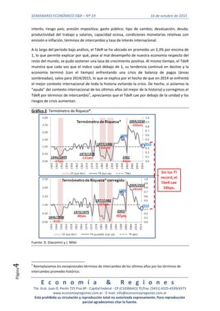 SEMANARIO ECONÓMICO E&R – Nº 19 16 de octubre de 2015
E c o n o m í a & R e g i o n e s
Tte. Gral. Juan D. Perón 725 Piso 8º - Capital Federal - CP (C1038AAO) TE/Fax: (5411) 4325-4339/4373
www.economiayregiones.com.ar - E-mail: info@economiayregiones.com.ar
Está prohibida su circulación y reproducción total no autorizada expresamente. Para reproducción
parcial agradecemos citar la fuente.
Página4
interés; riesgo país; presión impositiva; gasto público; tipo de cambio; devaluación; deuda;
productividad del trabajo y salarios, capacidad ociosa, condiciones monetarias relativas con
emisión e inflación, términos de intercambio y tasa de interés internacional.
A lo largo del período bajo análisis, el TdeR se ha ubicado en promedio un 3,3% por encima de
1, lo que permite explicar por qué, pese al mal desempeño de nuestra economía respecto del
resto del mundo, se pudo sostener una tasa de crecimiento positiva. Al mismo tiempo, el TdeR
muestra que cada vez que el índice cayó debajo de 1, su tendencia continuó en declive y la
economía terminó (con el tiempo) enfrentando una crisis de balanza de pagos (áreas
sombreadas), salvo para 2014/2015, lo que se explica por el hecho de que en 2014 se enfrentó
el mejor contexto internacional de toda la historia evitando la crisis. De hecho, si aislamos la
“ayuda” del contexto internacional de los últimos años (el mejor de la historia) y corregimos el
TdeR por términos de intercambio3
, apreciamos que el TdeR cae por debajo de la unidad y los
riesgos de crisis aumentan.
Gráfico 2: Termómetro de Riqueza®.
Fuente: D. Giacomini y J. Milei
3
Reemplazamos los excepcionales términos de intercambio de los últimos años por los términos de
intercambio promedio histórico.
 