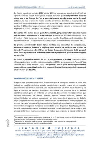 SEMANARIO ECONÓMICO E&R – Nº 19 16 de octubre de 2015
E c o n o m í a & R e g i o n e s
Tte. Gral. Juan D. Perón 725 Piso 8º - Capital Federal - CP (C1038AAO) TE/Fax: (5411) 4325-4339/4373
www.economiayregiones.com.ar - E-mail: info@economiayregiones.com.ar
Está prohibida su circulación y reproducción total no autorizada expresamente. Para reproducción
parcial agradecemos citar la fuente.
Página5
De hecho, cuando se compara 20154
contra 1999 se observa que actualmente el TdeR es
aproximadamente un 35% más bajo que en 1999, indicando que la competitividad5
actual es
menor que la de fines de los ‘90s y que esta herencia es más pesada que la de aquel
entonces. Es más, si toman los niveles perdidos en términos de índice, la mayor pérdida de
valor en la historia bajo análisis es la ocurrida a partir de 2004 cuando el índice muestra una
pérdida de 140 puntos. Luego, el segundo y tercer peor registro histórico se corresponde con
el período 1973-1975 (-121 pts) y 1977-1982 (-111 puntos).
La herencia 2015 es más pesada que la herencia 1999, porque el derrotero actual es mucho
más duradero y profundo que el de hace 16 años. A fines de los ‘90s, la recesión llevaba cinco
trimestres y había margen de tiempo para tomar medidas de política económica capaces de
revertir la situación. Las correcciones no se ejecutaron y la economía entró en crisis en 2002.
La próxima administración deberá tomar medidas para reconstituir la competitividad,
estimular la inversión, fomentar el empleo y volver a crecer. De hecho, el TdeR se ubica en
torno 0.736
acercándose a 0.6 (-40 bps por debajo de su promedio histórico de 1), que es el
valor crítico a partir del cual aumenta fuertemente la probabilidad que la economía ingrese
en una crisis.
En síntesis, la herencia económica del 2015 es más pesada que la de 1999. En aquella ocasión
el nuevo gobierno no tomó las medidas adecuadas en 1999 y la macroeconomía “aguantó” dos
años más hasta entrar en crisis (2002). Todo parecería indicar que si en esta oportunidad el
nuevo gobierno no cambia el rumbo de la economía, la situación macroeconómica aguantará
mucho menos que dos años.
COMPARANDO FOTOS: 2015 VS 1999
Luego de tres gestiones consecutivas, la administración K entrega su mandato a fin de año
dejando un modelo económico agotado; caracterizado, a grandes rasgos, por un marcado
estancamiento del nivel de actividad, una elevada inflación, un déficit fiscal creciente y un
cepo al mercado de cambios. Igualmente una mirada más profunda hacia la realidad
económica actual, pone en evidencia un cúmulo de desequilibrios macroeconómicos que
incluyen distorsiones de precios relativos, elevada presión tributaria, pérdida de
competitividad en los sectores productores y un fuerte sobrante de pesos, que sin duda le
dejan una pesada herencia a la próxima administración. Y justamente las herencias pesadas no
son una “rara avis” en nuestra historia económica. Una década y media atrás, la administración
menemista le entregaba el mandato al presidente De la Rua después de diez años de gobierno.
Dicho traspaso también dejaba una herencia pesada, con estancamiento de la actividad y el
empleo, distorsiones macroeconómicas y un modelo que empezaba a mostrar síntomas de
4
En realidad faltan tres meses de datos para cerrar el 2015 por lo cual el dato se brinda aproximado.
Una vez cerrado el año se podrá brindar la comparación exacta.
5
Capacidad de acumular stock de capital, hacer negocios, crear puestos de trabajo y crecer.
6
Valor estimativo, los datos del 2015 no están cerrados.
 