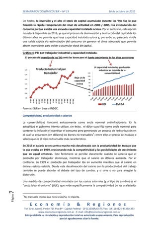 SEMANARIO ECONÓMICO E&R – Nº 19 16 de octubre de 2015
E c o n o m í a & R e g i o n e s
Tte. Gral. Juan D. Perón 725 Piso 8º - Capital Federal - CP (C1038AAO) TE/Fax: (5411) 4325-4339/4373
www.economiayregiones.com.ar - E-mail: info@economiayregiones.com.ar
Está prohibida su circulación y reproducción total no autorizada expresamente. Para reproducción
parcial agradecemos citar la fuente.
Página7
De hecho, la inversión y el alto el stock de capital acumulado durante los ‘90s fue lo que
financió la rápida recuperación del nivel de actividad en 2003 / 2005, vía estimulación del
consumo porque existía una elevada capacidad instalada ociosa. Por el contrario, esta opción
no estará disponible en 2016, ya que el proceso de desinversión y destrucción del capital de los
últimos años no permite que haya capacidad instalada ociosa y, por ende, no parecería viable
una salida rápida vía estimulación del consumo sin generar el clima adecuado que permita
atraer inversiones para volver a acumular stock de capital.
Gráfico 4: PBI por trabajador industrial y capacidad instalada.
99
104
109
114
119
124
129
IT-97
IIT-97
IIIT-97
IVT-97
IT-98
IIT-98
IIIT-98
IVT-98
IT-99
IIT-99
IIIT-99
IVT-99
IT-00
IIT-00
IIIT-00
IVT-00
Producto Industrial por
trabajador
40
50
60
70
80
90
100
110
Ut capacidad instalada y producción
industrial en la salida de la
convertibilidad
UCI EMI SA
El proceso de inversión de los ‘90 sentó las bases para el fuerte crecimiento de los años posteriores
Baja ut de
capacidad
ociosa
Fuente: E&R en base a INDEC.
Competitividad, productividad y salarios
La convertibilidad funcionó exitosamente como ancla nominal antiinflacionaria. En la
actualidad el gobierno intenta utilizar, sin éxito, el dólar cuasi-fijo como ancla nominal para
contener la inflación e incentivar el consumo pero generando un proceso de redistribución en
el cual se encarecen (en dólares) los bienes no transables7
; entre ellos el precio del trabajo o
salario que es el bien no transable más característico.
En 2015 el salario se encuentra mucho más desalineado con la productividad del trabajo que
lo que estaba en 1999, erosionando más la competitividad y las posibilidades de crecimiento
que en aquel entonces. Este fenómeno se percibe claramente cuando se aprecia que el
producto por trabajador disminuye, mientras que el salario en dólares aumenta. Por el
contrario, en 1999 el producto por trabajador iba en aumento mientras que el salario en
dólares estaba estable. Desde esta desalineación del salario con la productividad del trabajo
también se puede abordar el debate del tipo de cambio; y si sirve o no para arreglar la
distorsión.
Una medida de competitividad vinculada con los costos salariales (y al tipo de cambio) es el
“costo laboral unitario” (ULC), que mide específicamente la competitividad de los asalariados
7
No transable implica que no se exporta, ni importa.
 