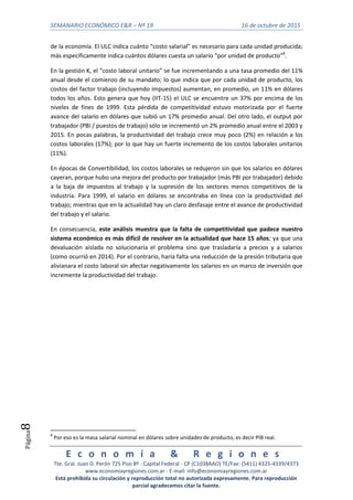 SEMANARIO ECONÓMICO E&R – Nº 19 16 de octubre de 2015
E c o n o m í a & R e g i o n e s
Tte. Gral. Juan D. Perón 725 Piso 8º - Capital Federal - CP (C1038AAO) TE/Fax: (5411) 4325-4339/4373
www.economiayregiones.com.ar - E-mail: info@economiayregiones.com.ar
Está prohibida su circulación y reproducción total no autorizada expresamente. Para reproducción
parcial agradecemos citar la fuente.
Página8
de la economía. El ULC indica cuánto “costo salarial” es necesario para cada unidad producida;
más específicamente indica cuántos dólares cuesta un salario “por unidad de producto”8
.
En la gestión K, el “costo laboral unitario” se fue incrementando a una tasa promedio del 11%
anual desde el comienzo de su mandato; lo que indica que por cada unidad de producto, los
costos del factor trabajo (incluyendo impuestos) aumentan, en promedio, un 11% en dólares
todos los años. Esto genera que hoy (IIT-15) el ULC se encuentre un 37% por encima de los
niveles de fines de 1999. Esta pérdida de competitividad estuvo motorizada por el fuerte
avance del salario en dólares que subió un 17% promedio anual. Del otro lado, el output por
trabajador (PBI / puestos de trabajo) sólo se incrementó un 2% promedio anual entre el 2003 y
2015. En pocas palabras, la productividad del trabajo crece muy poco (2%) en relación a los
costos laborales (17%); por lo que hay un fuerte incremento de los costos laborales unitarios
(11%).
En épocas de Convertibilidad, los costos laborales se redujeron sin que los salarios en dólares
cayeran, porque hubo una mejora del producto por trabajador (más PBI por trabajador) debido
a la baja de impuestos al trabajo y la supresión de los sectores menos competitivos de la
industria. Para 1999, el salario en dólares se encontraba en línea con la productividad del
trabajo; mientras que en la actualidad hay un claro desfasaje entre el avance de productividad
del trabajo y el salario.
En consecuencia, este análisis muestra que la falta de competitividad que padece nuestro
sistema económico es más difícil de resolver en la actualidad que hace 15 años; ya que una
devaluación aislada no solucionaría el problema sino que trasladaría a precios y a salarios
(como ocurrió en 2014). Por el contrario, haría falta una reducción de la presión tributaria que
alivianara el costo laboral sin afectar negativamente los salarios en un marco de inversión que
incremente la productividad del trabajo.
8
Por eso es la masa salarial nominal en dólares sobre unidades de producto, es decir PIB real.
 