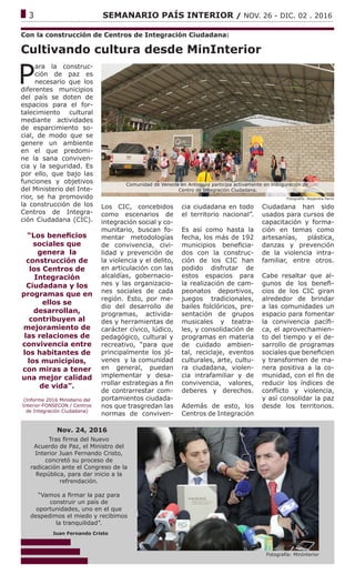 ------------------------------------------------------------------------------------------------------------------------------
3			 SEMANARIO PAÍS INTERIOR / NOV. 26 - DIC. 02 . 2016
Cultivando cultura desde MinInterior
P
ara la construc-
ción de paz es
necesario que los
diferentes municipios
del país se doten de
espacios para el for-
talecimiento cultural
mediante actividades
de esparcimiento so-
cial, de modo que se
genere un ambiente
en el que predomi-
ne la sana conviven-
cia y la seguridad. Es
por ello, que bajo las
funciones y objetivos
del Ministerio del Inte-
rior, se ha promovido
la construcción de los
Centros de Integra-
ción Ciudadana (CIC).
“Los beneficios
sociales que
genera la
construcción de
los Centros de
Integración
Ciudadana y los
programas que en
ellos se
desarrollan,
contribuyen al
mejoramiento de
las relaciones de
convivencia entre
los habitantes de
los municipios,
con miras a tener
una mejor calidad
de vida”.
(Informe 2016 Ministerio del
Interior-FONSECON / Centros
de Integración Ciudadana)
Los CIC, concebidos
como escenarios de
integración social y co-
munitario, buscan fo-
mentar metodologías
de convivencia, civi-
lidad y prevención de
la violencia y el delito,
en articulación con las
alcaldías, gobernacio-
nes y las organizacio-
nes sociales de cada
región. Esto, por me-
dio del desarrollo de
programas, activida-
des y herramientas de
carácter cívico, lúdico,
pedagógico, cultural y
recreativo, “para que
principalmente los jó-
venes y la comunidad
en general, puedan
implementar y desa-
rrollar estrategias a fin
de contrarrestar com-
portamientos ciudada-
nos que trasgredan las
normas de conviven-
Fotografía: Alejandra Parra
Con la construcción de Centros de Integración Ciudadana:
cia ciudadana en todo
el territorio nacional”.
Es así como hasta la
fecha, los más de 192
municipios beneficia-
dos con la construc-
ción de los CIC han
podido disfrutar de
estos espacios para
la realización de cam-
peonatos deportivos,
juegos tradicionales,
bailes folclóricos, pre-
sentación de grupos
musicales y teatra-
les, y consolidación de
programas en materia
de cuidado ambien-
tal, reciclaje, eventos
culturales, arte, cultu-
ra ciudadana, violen-
cia intrafamiliar y de
convivencia, valores,
deberes y derechos.
Además de esto, los
Centros de Integración
Comunidad de Venecia en Antioquia participa activamente en inauguración de
Centro de Integración Ciudadana.
Fotografía: MinInterior
Tras firma del Nuevo
Acuerdo de Paz, el Ministro del
Interior Juan Fernando Cristo,
concretó su proceso de
radicación ante el Congreso de la
República, para dar inicio a la
refrendación.
“Vamos a firmar la paz para
construir un país de
oportunidades, uno en el que
despedimos el miedo y recibimos
la tranquilidad”.
Nov. 24, 2016
Juan Fernando Cristo
Ciudadana han sido
usados para cursos de
capacitación y forma-
ción en temas como
artesanías, plástica,
danzas y prevención
de la violencia intra-
familiar, entre otros.
Cabe resaltar que al-
gunos de los benefi-
cios de los CIC giran
alrededor de brindar
a las comunidades un
espacio para fomentar
la convivencia pacífi-
ca, el aprovechamien-
to del tiempo y el de-
sarrollo de programas
sociales que beneficien
y transformen de ma-
nera positiva a la co-
munidad, con el fin de
reducir los índices de
conflicto y violencia,
y así consolidar la paz
desde los territorios.
 