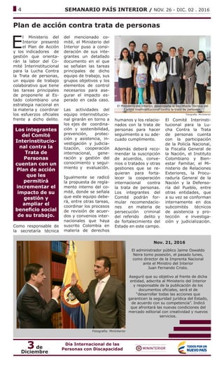 ------------------------------------------------------------------------------------------------------------------------------
4			 SEMANARIO PAÍS INTERIOR / NOV. 26 - DIC. 02 . 2016
Plan de acción contra trata de personas
E
l Ministerio del
Interior presentó
el Plan de Acción
y los indicadores de
gestión que orienta-
rán la labor del Co-
mité Interinstitucional
para la Lucha Contra
la Trata de personas,
un equipo de trabajo
colaborativo que tiene
las tareas principales
de proponerle al Es-
tado colombiano una
estrategia nacional en
la materia y coordinar
los esfuerzos oficiales
frente a dicho delito.
Los integrantes
del Comité
Interinstitucio-
nal contra la
Trata de
Personas
cuentan con un
Plan de acción
que les
permitirá
incrementar el
impacto de su
gestión y
ampliar el
beneficio social
de su trabajo.
Como responsable de
la secretaría técnica
del mencionado co-
mité, el Ministerio del
Interior puso a consi-
deración de sus inte-
grantes un detallado
documento en el que
se señalan las tareas
principales de dicho
equipo de trabajo, sus
grupos objetivos y los
elementos de control
necesarios para ase-
gurar el impacto es-
perado en cada caso.
Las actividades del
equipo interinstitucio-
nal girarán en torno a
los ejes de coordina-
ción y sostenibilidad,
prevención, protec-
ción y asistencia, in-
vestigación y judicia-
lización, cooperación
internacional, gene-
ración y gestión del
conocimiento y segui-
miento y evaluación.
Igualmente se radicó
la propuesta de regla-
mento interno del co-
mité, donde se señala
que este equipo debe-
rá, entre otras tareas,
coordinar los procesos
de revisión de acuer-
dos y convenios inter-
nacionales que haya
suscrito Colombia en
materia de derechos
Fotografía: MinInterior
El Ministerio del Interior, desempeña la Secretaría Técnica del
Comité interinstitucional contra la trata de personas.
humanos y los relacio-
nados con la trata de
personas para hacer
seguimiento a su ade-
cuado cumplimento.
Además deberá reco-
mendar la suscripción
de acuerdos, conve-
nios o tratados y otras
gestiones que se re-
quieran para forta-
lecer la cooperación
internacional contra
la trata de personas.
Los integrantes del
Comité podrán for-
mular recomendacio-
nes en materia de
persecución criminal
del referido delito y
de fortalecimiento del
Estado en este campo.
El Comité Interinsti-
tucional para la Lu-
cha Contra la Trata
de personas cuenta
con la participación
de la Policía Nacional,
la Fiscalía General de
la Nación, el Instituto
Colombiano y Bien-
estar Familiar, el Mi-
nisterio de Relaciones
Exteriores, la Procu-
raduría General de la
Nación y la Defenso-
ría del Pueblo, entre
otras entidades, que
a su vez se conforman
internamente en dos
subcomités técnicos
de asistencia y pro-
tección e investiga-
ción y judicialización.
Fotografía: MinInterior
Nov. 21, 2016
El administrador público Jaime Oswaldo
Neira tomo posesión, el pasado lunes,
como director de la Imprenta Nacional
ante el Ministro del Interior
Juan Fernando Cristo.
Aseguró que su objetivo al frente de dicha
entidad, adscrita al Ministerio del Interior
y responsable de la publicación de los
documentos oficiales, será el de
“desarrollar todas las acciones que
garanticen la seguridad jurídica del Estado,
de acuerdo con su competencia”. Indicó
que afrontará las nuevas condiciones del
mercado editorial con creatividad y nuevos
servicios.
3 de
Diciembre
Día Internacional de las
Personas con Discapacidad
 