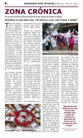 ------------------------------------------------------------------------------------------------------------------------------
6			 SEMANARIO PAÍS INTERIOR / NOV. 26 - DIC. 02 . 2016
ZONA CRÓNICA
Gritaban a una sola voz: “Si tocan a una, nos tocan a todas”
Fotografía: MinInterior
T
odas las pregun-
tas sin respuesta
que histórica-
mente han albergado
las colombianas tu-
vieron eco en la mar-
cha con la que se con-
memoró este 25 de
noviembre el Día In-
ternacional de la No
Violencia Contra la
Mujer, donde se en-
contraron centenares
de mujeres delegadas
de todas las condicio-
nes y oficios, en una
movilización social
que terminó con una
multitudinaria y diver-
sa concentración en la
Plaza de Bolívar de Bo-
gotá. Allí miles de pa-
lomas que adornaban
ese espacio volaron a
la par de los reclamos
de las manifestantes.
Las mujeres lucieron
como se sentían: li-
bres. Por ello se pin-
taron el cabello de
muchos colores, par-
ticiparon en impro-
visadas papayeras,
bailaron, corrieron,
cantaron desde re-
guetón hasta el Himno
Nacional y escribie-
ron con mayúsculas,
en la conciencia de la
sociedad, que a pesar
de los avances legales
y normativos a favor
suyo, de los espacios
democráticos que hoy
ocupan, aún Colom-
bia les debe mucho.
“Ahora las mujeres
indígenas NASA, del
norte del Cauca, te-
nemos una alcaldesa
y muchas concejalas y
lideresas de las Juntas
de Acción Comunal.
Pero todavía padece-
mos la violencia de
muchas formas: polí-
tica, sexual y econó-
mica, principalmente”,
dice María, una líder
que viajó con su hija
más de doce horas en
bus para traer hasta
Bogotá el testimonio
de sus coterráneas.
Carlos, un economista
de 35 años, también
tomó parte en la ma-
nifestación, al igual
que muchos hombres
convencidos de la im-
portancia de su aporte
a la defensa y promo-
ción de los derechos
de la mujer. “Es claro
que somos los princi-
pales victimarios en
el contexto de la vio-
lencia intrafamiliar.
Debemos fomentar el
respeto hacia la mu-
jer desde el hogar con
nuestras esposas y
nuestros hijos”, dijo.
Dos instalaciones ar-
tísticas formaron par-
te del evento. Una de
ellas estuvo conforma-
da por los nombres de
las mujeres desapa-
recidas a lo largo del
conflicto, impresos a
semejanza de los car-
teles funerarios que
colocaron en el piso
en medio de ramos
de flores en forma de
estrella. La otra fue
una muestra escultó-
rica donde cada una
de las obras represen-
tó la denuncia de los
delitos más comunes
contra la mujer en el
mundo. Cada una de
ellas estaba acompa-
ñada de un texto que
ampliaba su significa-
do. Por ejemplo, en la
obra “Degradación” -
un símbolo femenino
cubierto por una tela
negra traslúcida-, el
papel que aparecía a
su lado decía: “Des-
cubrí que no me hacía
en absoluto sentirme
independiente, todo lo
contrario. Es perjudi-
cial. Hace que te va-
lores menos a ti mis-
ma. Es muy peligroso
definir tu identidad a
través de los ojos de
los hombres que com-
pran tu cuerpo. Án-
gela (Ex prostituta)”.
La marcha fue una
gran muestra de la
capacidad de movili-
zación de la mujer co-
lombiana, en recuerdo
del asesinato de las
hermanas Patria, Mi-
nerva y María Teresa
Mirabal en República
Dominicana, acaecido
el 25 de noviembre
de 1960, a manos de
esbirros del entonces
dictador Rafael Leo-
nidas Trujillo. Seis
meses después del
crimen, el propio Tru-
jillo fue asesinado por
opositores al régimen.
Las hermanas Mira-
bal -”Las mariposas”,
como se hacían llamar
entre los insurgen-
tes- se convirtieron en
un ejemplo para las
mujeres del mundo.
“Romperé mis
cadenas de una
forma tan
temible que
nadie se
atreverá a
ponerlas de
nuevo en el
cuerpo de una
mujer”
(Movimiento de mujeres 8 de
marzo, Afganistán)
María, una líder NASA del norte del Cauca, viajó doce horas en
bus para participar con su hija en la Marcha.
Fotografía: MinInterior
Una instalación artística recordó los nombres de las mujeres
muertas o desaparecidas en el conflicto.
En el marco del Día Internacional de la No Violencia Contra la Mujer
 