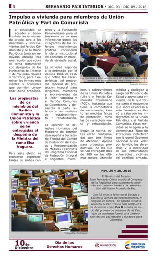 ------------------------------------------------------------------------------------------------------------------------------
3			 SEMANARIO PAÍS INTERIOR / DIC. 03 - DIC. 09 . 2016
Impulso a vivienda para miembros de Unión
Patriótica y Partido Comunista
L
a posibilidad de
acceder al bene-
ficio de la vivien-
da propia para a los
miembros y sobrevi-
vientes del Partido Co-
munista y de la Unión
Patriótica tomó un re-
novado impulso tras
una reunión que sobre
el tema sostuvieron
con delegados de los
Ministerios del Interior
y de Vivienda, Ciudad
y Territorio, para exa-
minar las formas más
viables y accesibles
que permitan conso-
lidar dicho propósito.
Las propuestass
de los
miembros del
Partido
Comunista y la
Unión Patriótica
sobre vivienda
serán
entregadas al
despacho de
la Ministra del
ramo Elsa
Noguera.
Para este efecto se
reunieron represen-
tantes de ambas car-
teras y la Fundación
Panamericana para el
Desarrollo en un foro
informativo donde los
integrantes de los re-
feridos movimientos
políticos conocieron
la oferta institucional
del Gobierno en mate-
ria de vivienda social.
La actividad responde
a lo ordenado por el
decreto 1066 de 2015
que define las carac-
terísticas del progra-
ma especial de pro-
tección integral para
dirigentes, miembros
y sobrevivientes de
la Unión Patriótica y
el Partido Comunis-
ta Colombiano, y de-
sarrolla el parte re-
ferido a las medidas
de restablecimien-
to y rehabilitación.
La Dirección de De-
rechos Humanos del
Ministerio del Interior
desempeña la Secreta-
ría Técnica del Comité
de Evaluación de Ries-
go y Recomendación
de Medidas (CERREM)
del Programa Especial
de Protección Integral
a dirigentes, miem-
Fotografía: MinInterior
Los miembros y sobrevivientes de la UP y del Partido Comunista
presentaron sus inquietudes sobre vivienda social.
bros y sobrevivientes
de la Unión Patriótica
(UP) y el Partido Co-
munista Colombiano
(PCC), instancia que
tiene la competencia
de recomendar, tan-
to las medidas físicas
de protección, como
las de restablecimien-
to y rehabilitación.
Según la norma, es-
tas están conforma-
das por tres líneas
de atención: Apoyos
para proyectos pro-
ductivos, de los que
se han entregado más
de 300 en los últi-
mos meses; Atención
médica y sicológica a
cargo del Ministerio de
Salud y apoyo para vi-
vienda, de la que for-
ma parte el encuentro
que sobre el acceso a
este beneficio se lle-
vó a cabo con los in-
tegrantes de la Unión
Patriótica y el Partido
Comunista. Estas me-
didas se integran a la
denominada “Ruta de
Protección Colectiva”
con la que el Gobierno
nacional busca velar
por la vida, los dere-
chos y la integridad
de las comunidades
vulnerables víctimas
del conflicto armado.
Fotografía: MinInterior
Nov. 29 y 30, 2016
El Ministro del Interior
Juan Fernando Cristo acudió al Congreso
de la República para sustentar la posi-
ción del Gobierno frente a la refrenda-
ción del Nuevo Acuerdo de Paz.
Con 75 votos a favor en el Senado y
130 en la Cámara de Representantes, y
ninguno en contra, se aprobó el nuevo
Acuerdo de Paz, tras lo cual se fijó el 1
de diciembre como Día D o fecha de ini-
cio del proceso de desarme de las Farc,
que da comienzo formal a la constru-
ción de una paz estable y duradera para
Colombia.
10de
Diciembre
Día de los
Derechos Humanos
 