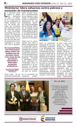 ------------------------------------------------------------------------------------------------------------------------------
3			 SEMANARIO PAÍS INTERIOR / DIC. 17 - DIC. 23 . 2016
MinInterior lidera esfuerzos contra pobreza y
exclusión de transexuales
L
a exclusión social
contra la pobla-
ción transexual
del país y la pobre-
za en la que muchos
de sus integrantes se
hallan sumidos, fue-
ron los temas cen-
trales del encuentro
que sostuvieron cerca
de cincuenta voceros
de esta comunidad,
convocados por la Di-
rección de Derechos
Humanos del Ministe-
rio del Interior en un
foro de tres días don-
de examinaron la nor-
matividad y la situa-
ción real al respecto.
En el posconflcito,
los transexuales
deben contar con
medidas que les
permitan volver
a las zonas de las
que fueron
expulsados y
desarrollar
proyectos
productivos.
Eliana Marcela Robledo,
(responsable LGBTI-
MinInterior)
“Gran parte de las
personas transexuales
deben emigrar forza-
da o voluntariamente
de sus hogares, lo que
afecta su desempeño
escolar e impacta ne-
gativamente en sus
expectativas labora-
les”, explicó la abogada
Eliana Marcela Roble-
do, encargada de los
temas sociales LGTBI
e identidades de géne-
ro no hegemónicas de
la Dirección de Dere-
chos Humanos, quien
coordinó el encuentro.
Indicó que la convo-
catoria, que reúne a
líderes reconocidos de
la comunidad transe-
xual del país, tiene el
propósito de encontrar
las medidas más ade-
cuadas para romper el
círculo de pobreza que
se cierne sobre dicha
población, “expuesta
a actividades econó-
micas altamente cri-
minalizadas como la
prostitución o la dis-
tribución de estupe-
facientes, lo que a su
vez la pone en riesgo
de caer en prisión”.
En el encuentro los
asistentes presen-
Fotografía: MinInterior
La comunidad LGTBI destacó la convocatoria del Ministerio para
analizar su situación a partir de la exclusión y la pobreza.
taron su percepción
individual de las pro-
blemáticas analizadas
y las dificultades que
viven al demandar el
cumplimiento de algu-
nos de los derechos ya
logrados, como son el
definido por el decreto
1225 de 2015 según el
cual pueden cambiar
el nombre y el registro
del sexo en los docu-
mentos legales según
su identidad de géne-
ro, o requerir el acom-
pañamiento médico
especializado durante
los procesos de cambio
corporal, entre otros.
Al foro, cuyos resul-
tados se hallan en
proceso de análisis,
asistieron también
representantes de la
Unidad Nacional de
Protección del Minis-
terio del Interior para
explicar la impor-
tancia del Comité de
Evaluación de Ries-
gos y Recomendación
de Medidas, CERREM,
donde las mujeres
transexuales pueden
postularse para in-
cidir en la seguridad
de su comunidad, y
delegados de orga-
nizaciones de coope-
ración internacional.
Ilustración: MinInterior
Dic. 16, 2016
El Ministerio del Interior
y la agencia Mediacom
fueron reconocidos por
su gran labor
mediática en 4
categorías de los
premios FOMLA, el
festival de medios más
importante de
Latinoamérica que
celebra la innovación
y la creatividad.
 
