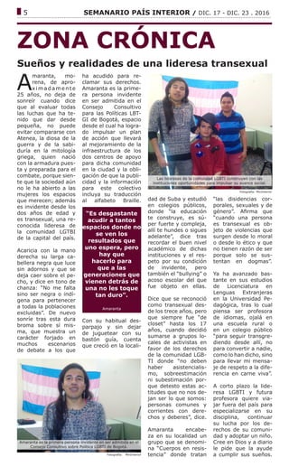 ------------------------------------------------------------------------------------------------------------------------------
5			 SEMANARIO PAÍS INTERIOR / DIC. 17 - DIC. 23 . 2016
ZONA CRÓNICA
Sueños y realidades de una lideresa transexual
Fotografía: MinInterior
A
maranta, mo-
rena, de apro-
xi madamente
25 años, no deja de
sonreír cuando dice
que al evaluar todas
las luchas que ha te-
nido que dar desde
pequeña, no puede
evitar compararse con
Atenea, la diosa de la
guerra y de la sabi-
duría en la mitología
griega, quien nació
con la armadura pues-
ta y preparada para el
combate, porque sien-
te que la sociedad aún
no le ha abierto a las
mujeres los espacios
que merecen; además
es invidente desde los
dos años de edad y
es transexual, una re-
conocida lideresa de
la comunidad LGTBI
de la capital del país.
Acaricia con la mano
derecha su larga ca-
bellera negra que luce
sin adornos y que se
deja caer sobre el pe-
cho, y dice en tono de
chanza: “No me falta
sino ser negra o indí-
gena para pertenecer
a todas la poblaciones
excluidas”. De nuevo
sonríe tras esta dura
broma sobre sí mis-
ma, que muestra un
carácter forjado en
muchos escenarios
de debate a los que
ha acudido para re-
clamar sus derechos.
Amaranta es la prime-
ra persona invidente
en ser admitida en el
Consejo Consultivo
para las Políticas LBT-
GI de Bogotá, espacio
desde el cual ha logra-
do impulsar un plan
de acción que llevará
al mejoramiento de la
infraestructura de los
dos centros de apoyo
para dicha comunidad
en la ciudad y la obli-
gación de que la publi-
cidad y la información
para este colectivo
incluya su traducción
al alfabeto Braille.
“Es desgastante
acudir a tantos
espacios donde no
se ven los
resultados que
uno espera, pero
hay que
hacerlo para
que a las
generaciones que
vienen detrás de
una no les toque
tan duro”.
Amaranta
Con su habitual des-
parpajo y sin dejar
de juguetear con su
bastón guía, cuenta
que creció en la locali-
dad de Suba y estudió
en colegios públicos,
donde “la educación
te construye, es sú-
per fuerte y compleja,
allí te hundes o sigues
adelante”, dice tras
recordar el buen nivel
académico de dichas
instituciones y el res-
peto por su condición
de invidente, pero
también el “bullying” o
acoso escolar del que
fue objeto en ellas.
Dice que se reconoció
como transexual des-
de los trece años, pero
que siempre fue “de
closet” hasta los 17
años, cuando decidió
sumarse a grupos lo-
cales de activistas en
favor de los derechos
de la comunidad LGB-
TI donde “no deben
haber asistencialis-
mo, sobreestimación
ni subestimación por-
que detesto estas ac-
titudes que no nos de-
jan ser lo que somos:
personas comunes y
corrientes con dere-
chos y deberes”, dice.
Amaranta encabe-
za en su localidad un
grupo que se denomi-
na “Cuerpos en resis-
tencia” donde tratan
“las disidencias cor-
porales, sexuales y de
género”. Afirma que
“cuando una persona
es transexual es ob-
jeto de violencias que
surgen desde lo moral
o desde lo ético y que
no tienen razón de ser
porque solo se sus-
tentan en dogmas”.
Ya ha avanzado bas-
tante en sus estudios
de Licenciatura en
Lenguas Extranjeras
en la Universidad Pe-
dagógica, tras lo cual
piensa ser profesora
de idiomas, ojalá en
una escuela rural o
en un colegio público
“para seguir transgre-
diendo desde allí, no
para convertir a nadie,
como lo han dicho, sino
para llevar mi mensa-
je de respeto a la dife-
rencia en carne viva”.
A corto plazo la lide-
resa LGBTI y futura
profesora quiere via-
jar fuera del país para
especializarse en su
disciplina, continuar
su lucha por los de-
rechos de su comuni-
dad y adoptar un niño.
Cree en Dios y a diario
le pide que la ayude
a cumplir sus sueños.
Las lideresas de la comundad LGBTI construyen con las
instituciones oportunidades para impulsar su avance social.
Fotografía: MinInterior
Amaranta es la primera persona invidente en ser admitida en el
Consejo Consultivo sobre Política LGBTI de Bogotá.
 