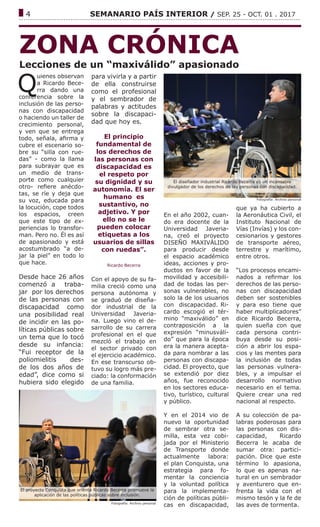 ------------------------------------------------------------------------------------------------------------------------------
4			 SEMANARIO PAÍS INTERIOR / SEP. 25 - OCT. 01 . 2017
ZONA CRÓNICA
Lecciones de un “maxiválido” apasionado
Fotografía: Archivo personal
Q
uienes observan
a Ricardo Bece-
rra dando una
conferencia sobre la
inclusión de las perso-
nas con discapacidad
o haciendo un taller de
crecimiento personal,
y ven que se entrega
todo, señala, afirma y
cubre el escenario so-
bre su “silla con rue-
das” - como la llama
para subrayar que es
un medio de trans-
porte como cualquier
otro- refiere anécdo-
tas, se ríe y deja que
su voz, educada para
la locución, cope todos
los espacios, creen
que este tipo de ex-
periencias lo transfor-
man. Pero no. Él es así
de apasionado y está
acostumbrado “a de-
jar la piel” en todo lo
que hace.
Desde hace 26 años
comenzó a traba-
jar por los derechos
de las personas con
discapacidad como
una posibilidad real
de incidir en las po-
líticas públicas sobre
un tema que lo tocó
desde su infancia:
“Fui receptor de la
poliomielitis des-
de los dos años de
edad”, dice como si
hubiera sido elegido
para vivirla y a partir
de ella construirse
como el profesional
y el sembrador de
palabras y actitudes
sobre la discapaci-
dad que hoy es.
El principio
fundamental de
los derechos de
las personas con
discapacidad es
el respeto por
su dignidad y su
autonomía. El ser
humano es
sustantivo, no
adjetivo. Y por
ello no se le
pueden colocar
etiquetas a los
usuarios de sillas
con ruedas”.
Ricardo Becerra
Con el apoyo de su fa-
milia creció como una
persona autónoma y
se graduó de diseña-
dor industrial de la
Universidad Javeria-
na. Luego vino el de-
sarrollo de su carrera
profesional en el que
mezcló el trabajo en
el sector privado con
el ejercicio académico.
En ese transcurso ob-
tuvo su logro más pre-
ciado: la conformación
de una familia.
En el año 2002, cuan-
do era docente de la
Universidad Javeria-
na, creó el proyecto
DISEÑO MAXIVÁLIDO
para producir desde
el espacio académico
ideas, acciones y pro-
ductos en favor de la
movilidad y accesibili-
dad de todas las per-
sonas vulnerables, no
solo la de los usuarios
con discapacidad. Ri-
cardo escogió el tér-
mino “maxiválido” en
contraposición a la
expresión “minusváli-
do” que para la época
era la manera acepta-
da para nombrar a las
personas con discapa-
cidad. El proyecto, que
se extendió por diez
años, fue reconocido
en los sectores educa-
tivo, turístico, cultural
y público.
Y en el 2014 vio de
nuevo la oportunidad
de sembrar otra se-
milla, esta vez cobi-
jada por el Ministerio
de Transporte donde
actualmente labora:
el plan Conquista, una
estrategia para fo-
mentar la conciencia
y la voluntad política
para la implementa-
ción de políticas públi-
cas en discapacidad,
que ya ha cubierto a
la Aeronáutica Civil, el
Instituto Nacional de
Vías (Invías) y los con-
cesionarios y gestores
de transporte aéreo,
terrestre y marítimo,
entre otros.
“Los procesos encami-
nados a refirmar los
derechos de las perso-
nas con discapacidad
deben ser sostenibles
y para eso tiene que
haber multiplicadores”
dice Ricardo Becerra,
quien sueña con que
cada persona contri-
buya desde su posi-
ción a abrir los espa-
cios y las mentes para
la inclusión de todas
las personas vulnera-
bles, y a impulsar el
desarrollo normativo
necesario en el tema.
Quiere crear una red
nacional al respecto.
A su colección de pa-
labras poderosas para
las personas con dis-
capacidad, Ricardo
Becerra le acaba de
sumar otra: partici-
pación. Dice que este
término lo apasiona,
lo que es apenas na-
tural en un sembrador
y aventurero que en-
frenta la vida con el
mismo tesón y la fe de
las aves de tormenta.
El diseñador industrial Ricardo Becerra es un incansable
divulgador de los derechos de las personas con discapacidad.
Fotografía: Archivo personal
El proyecto Conquista que orienta Ricardo Becerra promueve la
aplicación de las políticas públicas sobre inclusión.
 