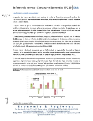 Informe de prensa – Semanario Económico Nº220 E&R
E c o n o m í a & R e g i o n e s
Tte. Gral. Juan D. Perón 725 Piso 8º - Capital Federal - CP (C1038AAO) TE/Fax: (5411) 4325-4339/4373
www.economiayregiones.com.ar - E-mail: info@economiayregiones.com.ar
Está prohibida su circulación y reproducción total no autorizada expresamente. Para reproducción parcial
agradecemos citar la fuente.
Página1
13/5/16
Página1
¿QUÉ PASA Y PASARÁ CON LA TASA?
La gestión del nuevo presidente será exitosa si y sólo si Argentina retorna al sendero del
crecimiento perdido. Más lento se baje la inflación, más se tardará y menores chances habrá de
volver a crecer rápido.
La buena noticia es que la nueva conducción del BCRA no sólo hace un diagnóstico acertado del
problema inflacionario, sino que aplica una adecuada política monetaria. De continuar con la
actual política monetaria, la inflación va a bajar sí o sí más adelante. En este sentido, no hay que
ponerse ansiosos y pretender que la inflación baje “ya”. Va a tardar en bajar.
La inflación no puede bajar en lo inmediato porque la política monetaria impacta con un retardo
de 12 meses. Es decir, la inflación de 2016 está influenciada por la desbocada política monetaria
de Vanoli, que le pone un piso elevadísimo a la inflación del presente año. Para que se entienda,
con Cepo, sin ajuste de tarifa y aplicando la política monetaria de Vanoli durante todo este año,
la inflación habría sido aproximadamente +45% en 2016.
En este marco y teniendo en cuenta que se ha levantado el cepo, se ha sincerado el tipo de
cambio y se ha ajustado (en parte) tarifas, una inflación del 38% promedio anual y una inflación
interanual punta (diciembre) del 34%/35% es todo un logro; exclusiva propiedad del BCRA.
El actual BCRA está atacando los dos problemas monetarios que alimentan el proceso inflacionario
argentino: el problema del stock y el problema del flujo. Del lado del flujo, el Central no sólo se
ocupa por no emitir ni un solo peso “de más” a lo acordado para financiar al Tesoro ($160.000 MM
anuales en cuatro cuotas de $40.000 MM), sino que también esteriliza lo emitido.
Gráfico 1: Factores de explicación de la base monetaria en el mes de abril.
12.330
-4.592
7.738
21.000
28.738
4.260
10.527
14.788
-15.239
-452
-16.000
-11.000
-6.000
-1.000
4.000
9.000
14.000
19.000
24.000
29.000
Mercado cambiario
(1)
Financiación al Sector
Público (2)
Emisión Monetaria
Bruta (1+2)= (3)
Lebacs+Pases+otros
(4)
BM observada (3+4)=
(5)
Política Monetaria: Abr´16 vs Abr´15
(Origen Var. BaseMonetaria;En millones depesos;Datos acumulados)
BM Abr-15
BM Abr-16
Fuente: E&R en base a BCRA.
 