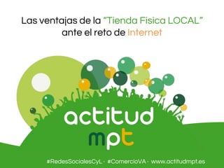 Las ventajas de la “Tienda Física LOCAL”
ante el reto de Internet
#RedesSocialesCyL · #ComercioVA · www.actitudmpt.es
 