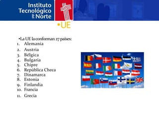 •UE
 •La UE la conforman 27 países:
1. Alemania
2. Austria
3. Bélgica
4. Bulgaria
5. Chipre
6. República Checa
7. Dinamarca
8. Estonia
9. Finlandia
10. Francia
11. Grecia
 
