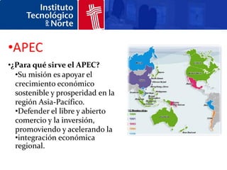 •APEC
•¿Para qué sirve el APEC?
  •Su misión es apoyar el
  crecimiento económico
  sostenible y prosperidad en la
  región Asia-Pacífico.
  •Defender el libre y abierto
  comercio y la inversión,
  promoviendo y acelerando la
  •integración económica
  regional.
 