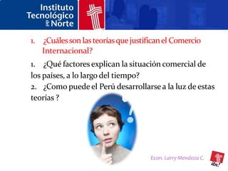 1. ¿Cuáles son las teorías que justifican el Comercio
   Internacional?
1. ¿Qué factores explican la situación comercial de
los países, a lo largo del tiempo?
2. ¿Como puede el Perú desarrollarse a la luz de estas
teorías ?




                                     Econ. Larry Mendoza C.
 
