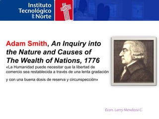 Adam Smith, An Inquiry into
the Nature and Causes of
The Wealth of Nations, 1776
«La Humanidad puede necesitar que la libertad de
comercio sea restablecida a través de una lenta gradación
y con una buena dosis de reserva y circunspección»




                                                      Econ. Larry Mendoza C.
 