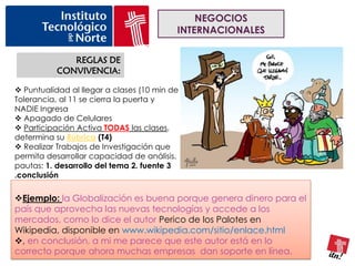 NEGOCIOS
                                          INTERNACIONALES

              REGLAS DE
           CONVIVENCIA:

 Puntualidad al llegar a clases (10 min de
Tolerancia, al 11 se cierra la puerta y
NADIE Ingresa
 Apagado de Celulares
 Participación Activa TODAS las clases,
determina su Rúbrica (T4)
 Realizar Trabajos de Investigación que
permita desarrollar capacidad de análisis.
pautas: 1. desarrollo del tema 2. fuente 3
.conclusión

Ejemplo: la Globalización es buena porque genera dinero para el
país que aprovecha las nuevas tecnologías y accede a los
mercados, como lo dice el autor Perico de los Palotes en
Wikipedia, disponible en www.wikipedia.com/sitio/enlace.html
, en conclusión, a mi me parece que este autor está en lo
correcto porque ahora muchas empresas dan soporte en línea.
 