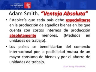 Adam Smith. “Ventaja Absoluta”
• Establecía que cada país debe especializarse
  en la producción de aquellos bienes en los que
  cuenta con costos internos de producción
  absolutamente menores. (Medidos en
  unidades de trabajo).
• Los países se beneficiarían del comercio
  internacional por la posibilidad mutua de un
  mayor consumo de bienes y por el ahorro de
  unidades de trabajo.
                                Econ. Larry Mendoza C.
 