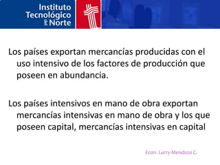 Los países exportan mercancías producidas con el
  uso intensivo de los factores de producción que
  poseen en abundancia.

Los países intensivos en mano de obra exportan
  mercancías intensivas en mano de obra y los que
  poseen capital, mercancías intensivas en capital

                                  Econ. Larry Mendoza C.
 