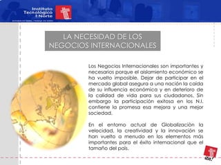 LA NECESIDAD DE LOS
NEGOCIOS INTERNACIONALES

        Los Negocios Internacionales son importantes y
        necesarios porque el aislamiento económico se
        ha vuelto imposible. Dejar de participar en el
        mercado global asegura a una nación la caída
        de su influencia económica y en deterioro de
        la calidad de vida para sus ciudadanos. Sin
        embargo la participación exitosa en los N.I.
        contiene la promesa esa mejora y una mejor
        sociedad.

        En el entorno actual de Globalizaciòn la
        velocidad, la creatividad y la innovación se
        han vuelto a menudo en los elementos más
        importantes para el éxito internacional que el
        tamaño del paìs.
 