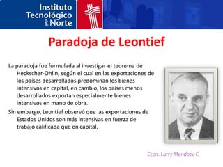 Paradoja de Leontief
La paradoja fue formulada al investigar el teorema de
    Heckscher-Ohlin, según el cual en las exportaciones de
    los países desarrollados predominan los bienes
    intensivos en capital, en cambio, los países menos
    desarrollados exportan especialmente bienes
    intensivos en mano de obra.
Sin embargo, Leontief observó que las exportaciones de
    Estados Unidos son más intensivas en fuerza de
    trabajo calificada que en capital.



                                                       Econ. Larry Mendoza C.
 