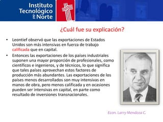 ¿Cuál fue su explicación?
• Leontief observó que las exportaciones de Estados
  Unidos son más intensivas en fuerza de trabajo
  calificada que en capital.
• Entonces las exportaciones de los países industriales
  suponen una mayor proporción de profesionales, como
  científicos e ingenieros, y de técnicos, lo que significa
  que tales países aprovechan estos factores de
  producción más abundantes. Las exportaciones de los
  países menos desarrollados son muy intensivas en
  manos de obra, pero menos calificada y en ocasiones
  pueden ser intensivas en capital, en parte como
  resultado de inversiones transnacionales.


                                                       Econ. Larry Mendoza C.
 
