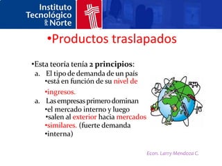 •Productos traslapados
•Esta teoría tenía 2 principios:
 a. El tipo de demanda de un país
    •está en función de su nivel de
    •ingresos.
 a. Las empresas primero dominan
    •el mercado interno y luego
    •salen al exterior hacia mercados
    •similares. (fuerte demanda
    •interna)

                                        Econ. Larry Mendoza C.
 