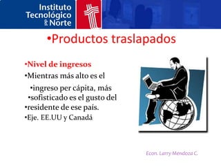 •Productos traslapados
•Nivel de ingresos
•Mientras más alto es el
  •ingreso per cápita, más
 •sofisticado es el gusto del
•residente de ese país.
•Eje. EE.UU y Canadá



                                Econ. Larry Mendoza C.
 