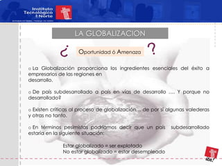 LA GLOBALIZACION

                    Oportunidad ó Amenaza

o La Globalización proporciona los ingredientes esenciales del éxito a
empresarios de las regiones en
desarrollo.

o De país subdesarrollado a país en vías de desarrollo …. Y porque no
desarrollado?

o Existen críticas al proceso de globalización… de por sí algunas valederas
y otras no tanto.

o En términos pesimistas podríamos decir que un país       subdesarrollado
estaría en la siguiente situación:

              Estar globalizado = ser explotado
              No estar globalizado = estar desempleado
 