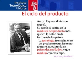 El ciclo del producto
      Autor: Raymond Vernon
      (1966).
      Su teoría se centra en la
      madurez del producto más
      que en la dotación de
      factores de los países.
       La tecnología (conocimiento
        del producto) es un factor no
      gratuito, que abunda en los
      países desarrollados, y que
      madura con el tiempo.
                    Econ. Larry Mendoza C.
 