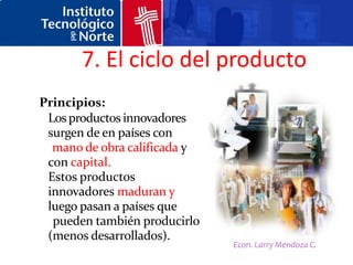 7. El ciclo del producto
Principios:
 Los productos innovadores
 surgen de en países con
  mano de obra calificada y
 con capital.
 Estos productos
 innovadores maduran y
 luego pasan a países que
  pueden también producirlo
 (menos desarrollados).
                              Econ. Larry Mendoza C.
 