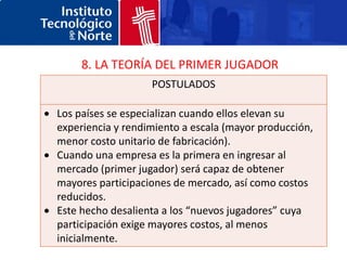 8. LA TEORÍA DEL PRIMER JUGADOR
                   POSTULADOS

Los países se especializan cuando ellos elevan su
experiencia y rendimiento a escala (mayor producción,
menor costo unitario de fabricación).
Cuando una empresa es la primera en ingresar al
mercado (primer jugador) será capaz de obtener
mayores participaciones de mercado, así como costos
reducidos.
Este hecho desalienta a los “nuevos jugadores” cuya
participación exige mayores costos, al menos
inicialmente.
 