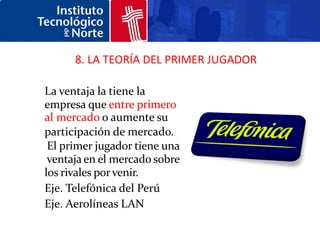 8. LA TEORÍA DEL PRIMER JUGADOR

La ventaja la tiene la
empresa que entre primero
al mercado o aumente su
participación de mercado.
 El primer jugador tiene una
 ventaja en el mercado sobre
los rivales por venir.
Eje. Telefónica del Perú
Eje. Aerolíneas LAN
 