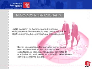 NEGOCIOS INTERNACIONALES



Los N.I. consisten de transacciones diseñadas y
realizadas entre fronteras nacionales para satisfacer los
objetivos de individuos, compañías y organizaciones.




     Dichas transacciones toman varias formas que a
     menudo se interrelacionan: Importaciones,
     exportaciones, licencias, franquicias, contratos de
     administración, co-inversiones e inversión extranjera en
     cartera o en forma directa.
 