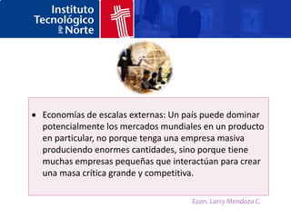 Economías de escalas externas: Un país puede dominar
potencialmente los mercados mundiales en un producto
en particular, no porque tenga una empresa masiva
produciendo enormes cantidades, sino porque tiene
muchas empresas pequeñas que interactúan para crear
una masa crítica grande y competitiva.

                                   Econ. Larry Mendoza C.
 