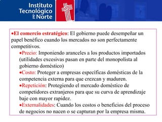 El comercio estratégico: El gobierno puede desempeñar un
papel benéfico cuando los mercados no son perfectamente
competitivos.
     Precio: Imponiendo aranceles a los productos importados
   (utilidades excesivas pasan en parte del monopolista al
   gobierno doméstico)
     Costo: Proteger a empresas específicas domésticas de la
   competencia externa para que crezcan y maduren.
     Repetición: Protegiendo el mercado doméstico de
   competidores extranjeros para que su curva de aprendizaje
   baje con mayor rapidez.
     Externalidades: Cuando los costos o beneficios del proceso
   de negocios no nacen o se capturan por la empresa misma.
 