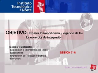 OBJETIVO: explicar la importancia y vigencia de los
                los acuerdos de integración

  Medios y Materiales:
  -Exposición e Intercambio de Ideas
  -Diapositivas                          SESIÓN 7- 8
  -Exposición de Trabajos y Debate
  -Ejercicios


                                              Econ. Larry Mendoza C.
 