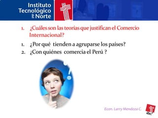 1. ¿Cuáles son las teorías que justifican el Comercio
   Internacional?
1. ¿Por qué tienden a agruparse los países?
2. ¿Con quiénes comercia el Perú ?




                                     Econ. Larry Mendoza C.
 